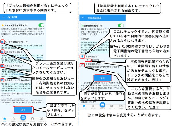 「プッシュ通知を利用する」とした場合、通知設定画面が表示されます。予約受付・確保のお知らせをうけとる場合、返却期限のお知らせ通知をうけとる場合、新着図書のお知らせをうけとる場合はそれぞれのチェックボックスにチェックをしてください。チェックができましたら「保存」ボタンをおしてください。 なお、督促のお知らせ及びカードの有効期限切れのお知らせ等は、チェックをしない場合も送られます。 また、返却期限のお知らせ通知と新着図書お知らせ通知をうけとる場合は、図書館ホームページの利用メニューから、各メールサービスの登録をする必要があります。「読書記録を利用する」とした場合、読書記録設定画面が表示されます。自動同期するのボタンにチェックすると、一定の間隔で自動的にアプリの読書記録に追加されていきます。間隔は変更が可能です。自動的に追加しない場合は、自動同期しないボタンにチェックをしてください。おわりましたら「保存」ボタンをタップしてください。