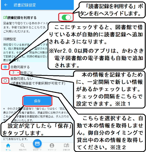 「読書記録設定」画面が開いたら、「読書記録を利用する」のボタンを右へスライドします。 「自動同期する」ボタンにチェックをすると、図書館で借りている本が自動的に読書記録に追加されるようになります。本の情報を記録するために、一定間隔で新しい情報があるかチェックをします。チェックの間隔はこちらで変更ができます※注１。「自動同期しない」を選択すると、自動で本の情報を取得しません。御自分のタイミングで貸出中の本の情報を取得してください※注２。