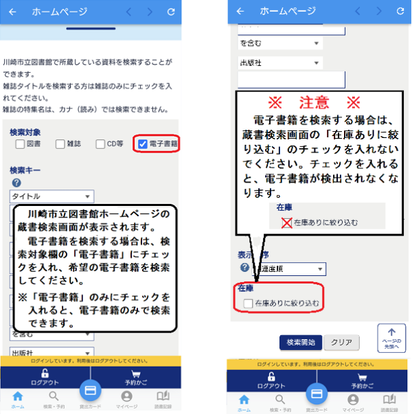 電子書籍を検索する場合は、蔵書検索画面の検索対象で「電子書籍」にチェックを入れ、検索してください。 電子書籍を検索する場合は、「在庫ありに絞り込む」にチェックを入れないでください。チェックを入れると、電子書籍が検出されなくなります。