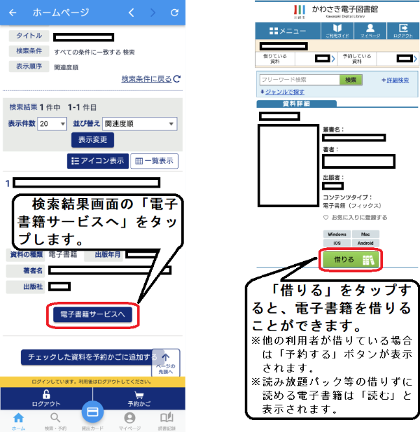 検索結果画面の「電子書籍サービスへ」ボタンを押すと、ログイン状態のまま、かわさき電子図書館の当該資料のページが開きます。 当該資料の「借りる（予約する）」ボタンを押すと、借りる（予約する）ことができます。 なお、他の利用者が既に借りている場合は「予約する」ボタンが表示されます。また、読み放題パック等の借りずに読める電子書籍は「読む」ボタンが表示されます。