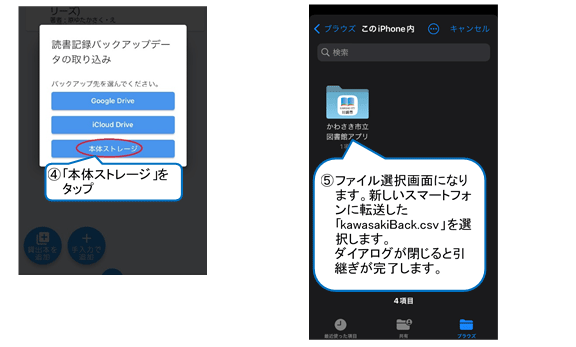 「読書記録バックアップデータの取り込み」ウインドウが開くので、「本体ストレージ」をタップします。ファイル選択画面になりますので、新しいスマートフォンに転送したkawasakiBack.csvという名前のファイルを選択します。ウィンドウが閉じれば引継ぎ完了です。