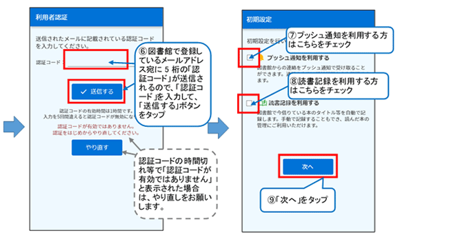 利用者認証画面がかわり、認証コード欄が現れますので、メールに記載された５桁の認証コードを入力し、送信するボタンをおしてください。認証コードの時間切れなどで「認証コードが有効ではありません」と表示された場合は、お手数ですがやりなおしをお願いします。 初期設定画面が表示されます。図書館からの連絡をプッシュ通知でうけとる場合は、プッシュ通知を利用する欄のチェックボックスにチェックを、図書館で今借りている本を記録できる読書記録機能を利用する場合は、読書記録を利用するのチェックボックスにチェックをしてください。これらの初期設定はあとで設定画面で変更が可能です。おわりましたら「次へ」ボタンをタップしてください。