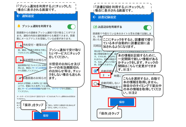 「プッシュ通知を利用する」とした場合、通知設定画面が表示されます。予約受付・確保のお知らせをうけとる場合、返却期限のお知らせ通知をうけとる場合、新着図書のお知らせをうけとる場合はそれぞれのチェックボックスにチェックをしてください。チェックができましたら「保存」ボタンをおしてください。 なお、督促のお知らせ及びカードの有効期限切れのお知らせ等は、チェックをしない場合も送られます。 また、返却期限のお知らせ通知と新着図書お知らせ通知をうけとる場合は、図書館ホームページの利用メニューから、各メールサービスの登録をする必要があります。「読書記録を利用する」とした場合、読書記録設定画面が表示されます。自動同期するのボタンにチェックすると、一定の間隔で自動的にアプリの読書記録に追加されていきます。間隔は変更が可能です。自動的に追加しない場合は、自動同期しないボタンにチェックをしてください。おわりましたら「保存」ボタンをタップしてください。